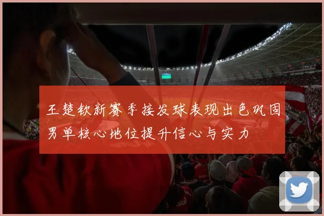 王楚钦新赛季接发球表现出色巩固男单核心地位提升信心与实力