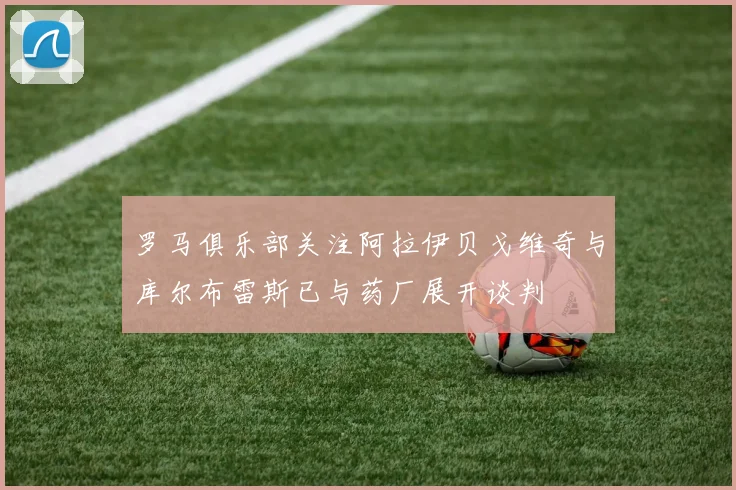 罗马俱乐部关注阿拉伊贝戈维奇与库尔布雷斯已与药厂展开谈判
