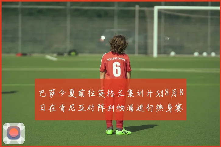 巴萨今夏前往英格兰集训计划8月8日在肯尼亚对阵利物浦进行热身赛
