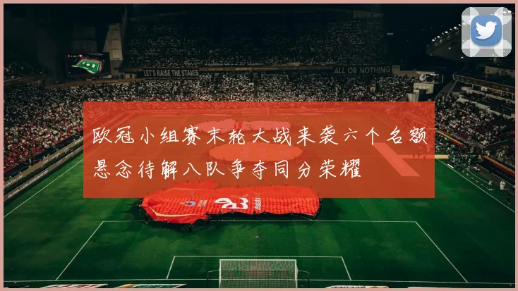 欧冠小组赛末轮大战来袭六个名额悬念待解八队争夺同分荣耀