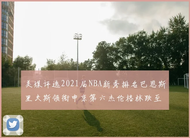 美媒评选2021届NBA新秀排名巴恩斯里夫斯领衔申京第六杰伦格林跌至第九