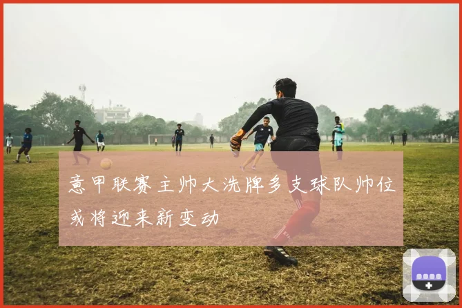 意甲联赛主帅大洗牌多支球队帅位或将迎来新变动