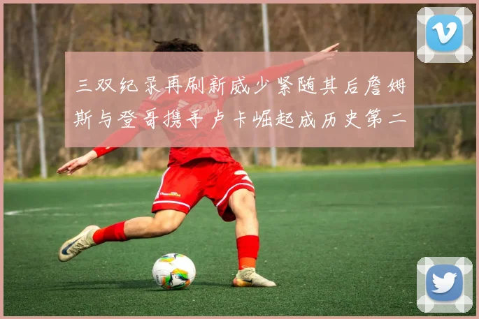 三双纪录再刷新威少紧随其后詹姆斯与登哥携手卢卡崛起成历史第二