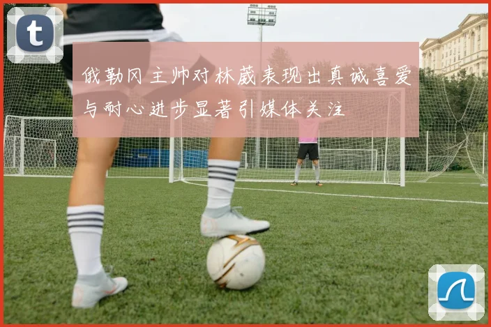 俄勒冈主帅对林葳表现出真诚喜爱与耐心进步显著引媒体关注